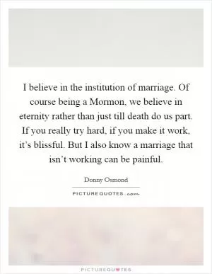 I believe in the institution of marriage. Of course being a Mormon, we believe in eternity rather than just till death do us part. If you really try hard, if you make it work, it’s blissful. But I also know a marriage that isn’t working can be painful Picture Quote #1