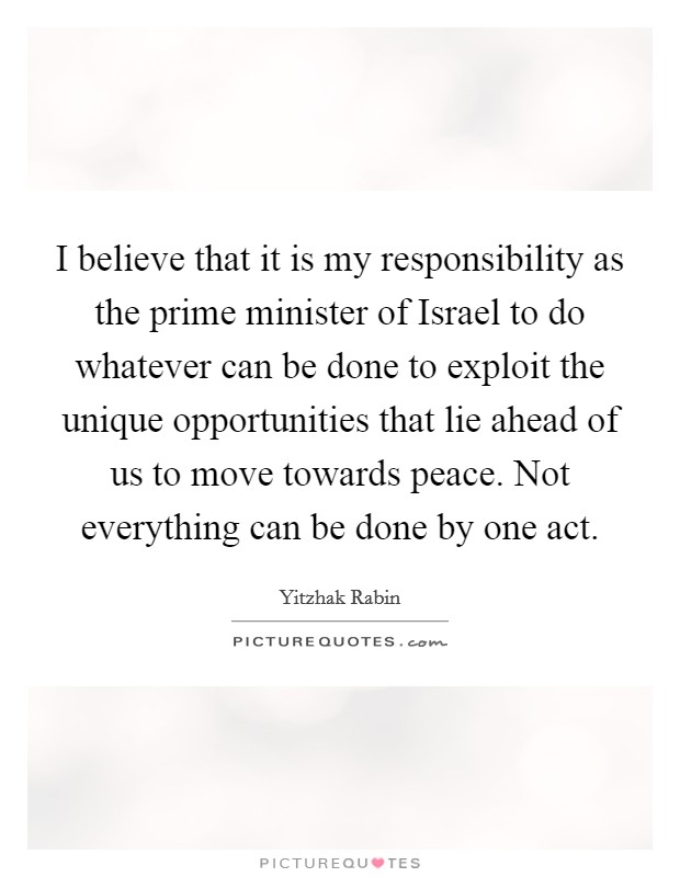 I believe that it is my responsibility as the prime minister of Israel to do whatever can be done to exploit the unique opportunities that lie ahead of us to move towards peace. Not everything can be done by one act Picture Quote #1