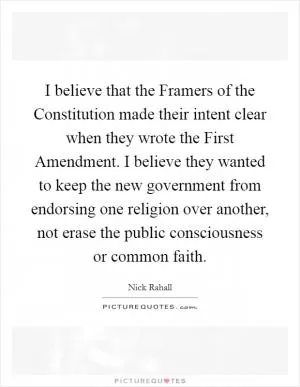 I believe that the Framers of the Constitution made their intent clear when they wrote the First Amendment. I believe they wanted to keep the new government from endorsing one religion over another, not erase the public consciousness or common faith Picture Quote #1