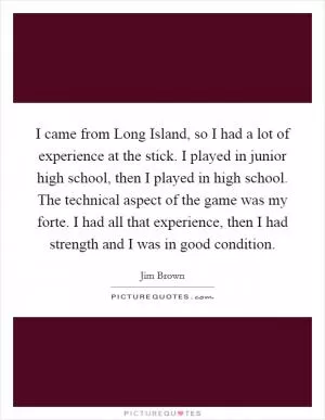 I came from Long Island, so I had a lot of experience at the stick. I played in junior high school, then I played in high school. The technical aspect of the game was my forte. I had all that experience, then I had strength and I was in good condition Picture Quote #1