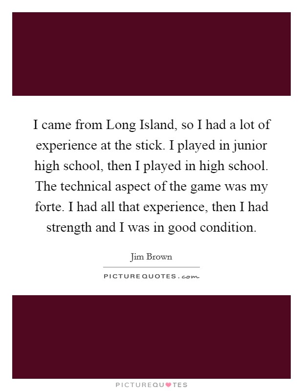 I came from Long Island, so I had a lot of experience at the stick. I played in junior high school, then I played in high school. The technical aspect of the game was my forte. I had all that experience, then I had strength and I was in good condition Picture Quote #1