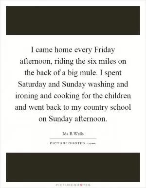 I came home every Friday afternoon, riding the six miles on the back of a big mule. I spent Saturday and Sunday washing and ironing and cooking for the children and went back to my country school on Sunday afternoon Picture Quote #1