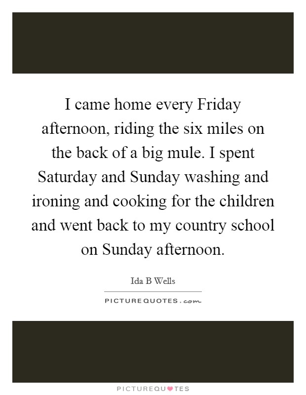 I came home every Friday afternoon, riding the six miles on the back of a big mule. I spent Saturday and Sunday washing and ironing and cooking for the children and went back to my country school on Sunday afternoon Picture Quote #1