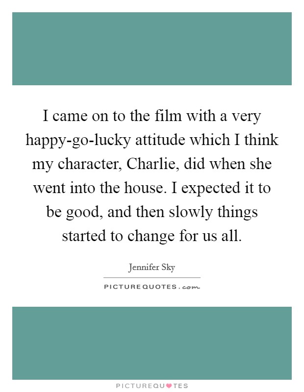I came on to the film with a very happy-go-lucky attitude which I think my character, Charlie, did when she went into the house. I expected it to be good, and then slowly things started to change for us all Picture Quote #1