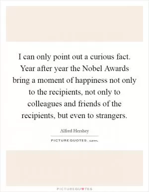 I can only point out a curious fact. Year after year the Nobel Awards bring a moment of happiness not only to the recipients, not only to colleagues and friends of the recipients, but even to strangers Picture Quote #1