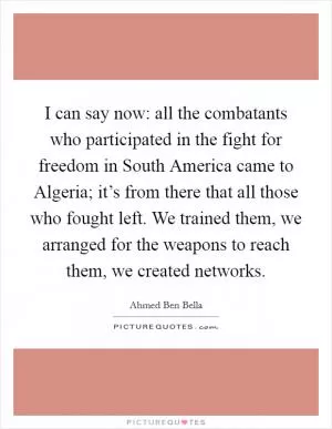 I can say now: all the combatants who participated in the fight for freedom in South America came to Algeria; it’s from there that all those who fought left. We trained them, we arranged for the weapons to reach them, we created networks Picture Quote #1