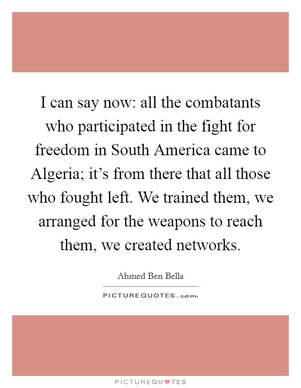 I can say now: all the combatants who participated in the fight for freedom in South America came to Algeria; it's from there that all those who fought left. We trained them, we arranged for the weapons to reach them, we created networks Picture Quote #1