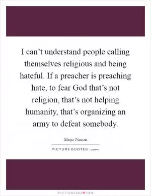 I can’t understand people calling themselves religious and being hateful. If a preacher is preaching hate, to fear God that’s not religion, that’s not helping humanity, that’s organizing an army to defeat somebody Picture Quote #1