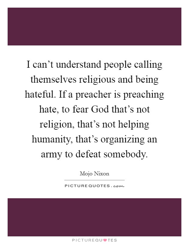 I can't understand people calling themselves religious and being hateful. If a preacher is preaching hate, to fear God that's not religion, that's not helping humanity, that's organizing an army to defeat somebody Picture Quote #1