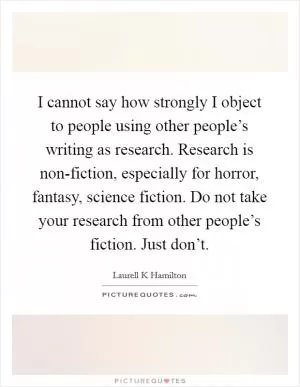 I cannot say how strongly I object to people using other people’s writing as research. Research is non-fiction, especially for horror, fantasy, science fiction. Do not take your research from other people’s fiction. Just don’t Picture Quote #1