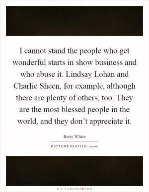I cannot stand the people who get wonderful starts in show business and who abuse it. Lindsay Lohan and Charlie Sheen, for example, although there are plenty of others, too. They are the most blessed people in the world, and they don’t appreciate it Picture Quote #1