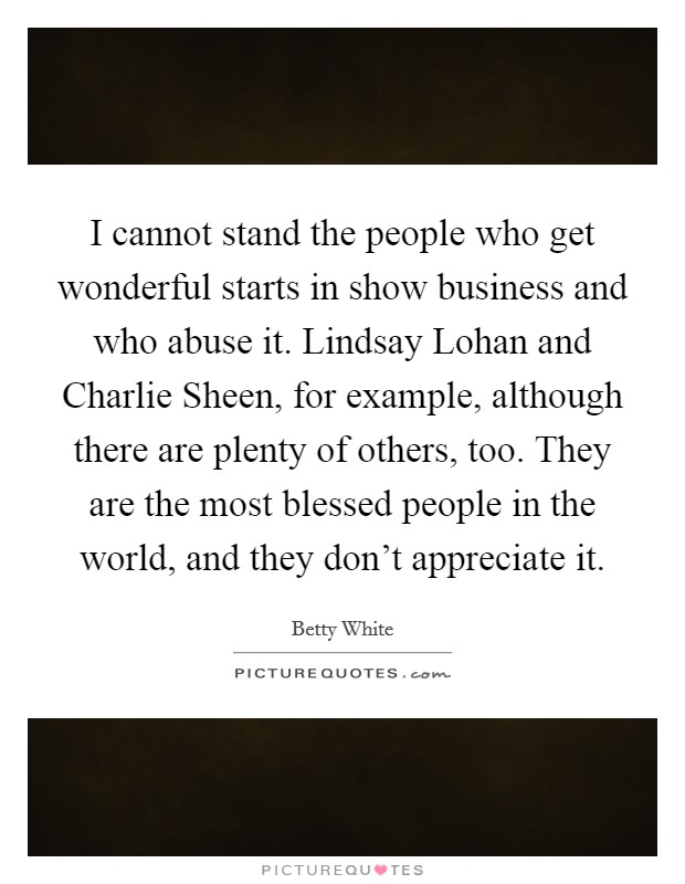 I cannot stand the people who get wonderful starts in show business and who abuse it. Lindsay Lohan and Charlie Sheen, for example, although there are plenty of others, too. They are the most blessed people in the world, and they don't appreciate it Picture Quote #1