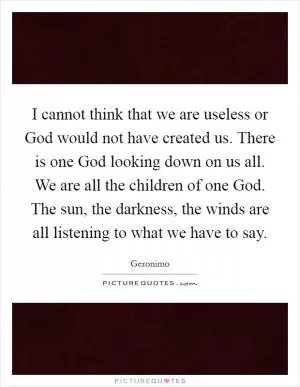 I cannot think that we are useless or God would not have created us. There is one God looking down on us all. We are all the children of one God. The sun, the darkness, the winds are all listening to what we have to say Picture Quote #1