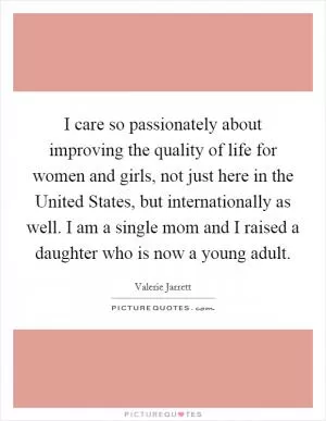 I care so passionately about improving the quality of life for women and girls, not just here in the United States, but internationally as well. I am a single mom and I raised a daughter who is now a young adult Picture Quote #1