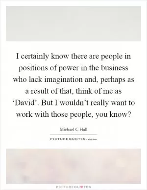 I certainly know there are people in positions of power in the business who lack imagination and, perhaps as a result of that, think of me as ‘David’. But I wouldn’t really want to work with those people, you know? Picture Quote #1
