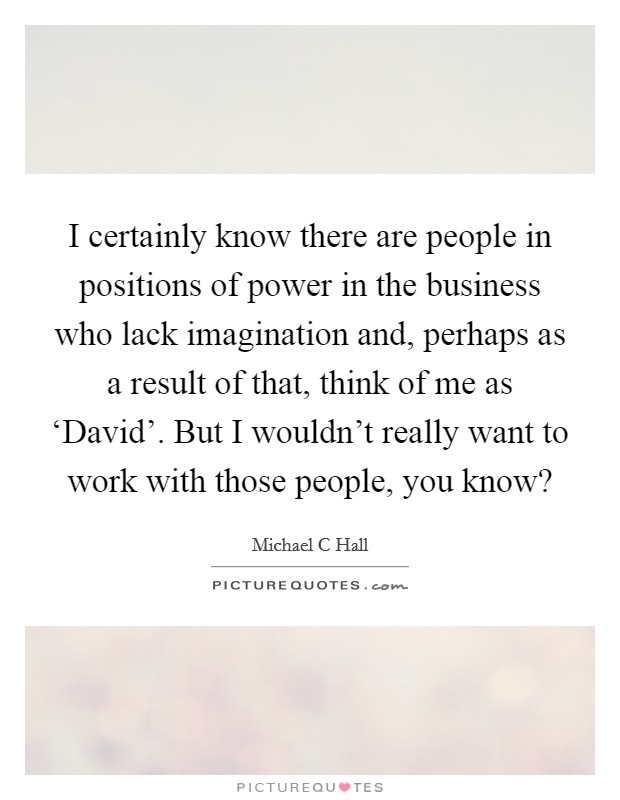 I certainly know there are people in positions of power in the business who lack imagination and, perhaps as a result of that, think of me as ‘David'. But I wouldn't really want to work with those people, you know? Picture Quote #1