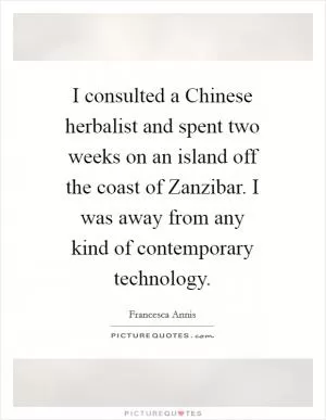 I consulted a Chinese herbalist and spent two weeks on an island off the coast of Zanzibar. I was away from any kind of contemporary technology Picture Quote #1