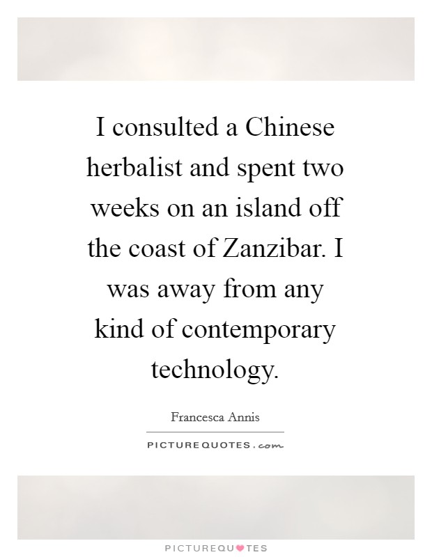 I consulted a Chinese herbalist and spent two weeks on an island off the coast of Zanzibar. I was away from any kind of contemporary technology Picture Quote #1