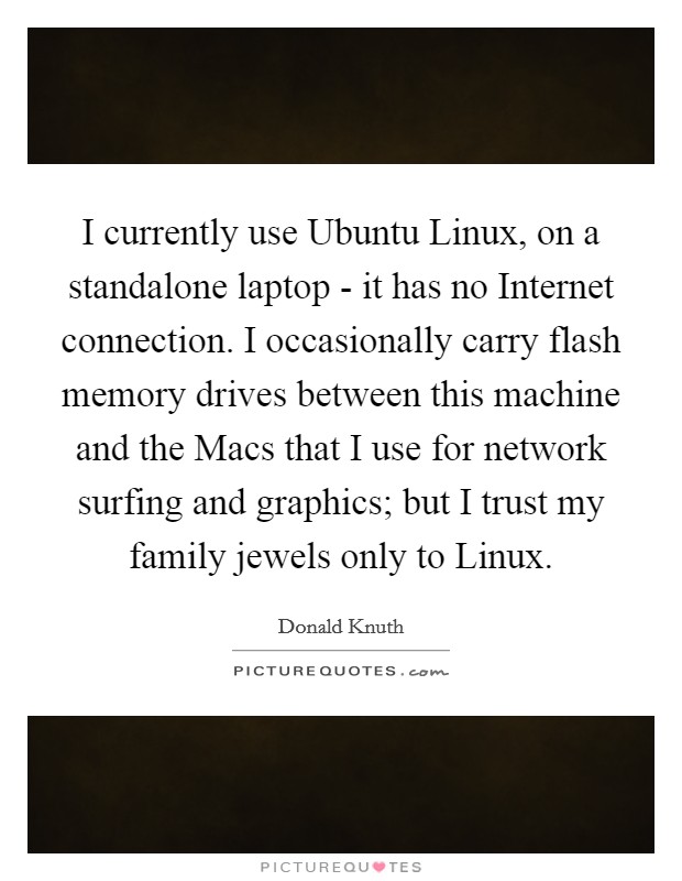 I currently use Ubuntu Linux, on a standalone laptop - it has no Internet connection. I occasionally carry flash memory drives between this machine and the Macs that I use for network surfing and graphics; but I trust my family jewels only to Linux Picture Quote #1