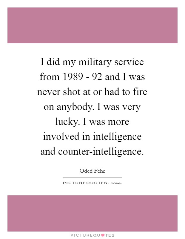 I did my military service from 1989 - 92 and I was never shot at or had to fire on anybody. I was very lucky. I was more involved in intelligence and counter-intelligence Picture Quote #1