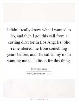 I didn’t really know what I wanted to do, and then I got this call from a casting director in Los Angeles. She remembered me from something years before, and she called my mom wanting me to audition for this thing Picture Quote #1