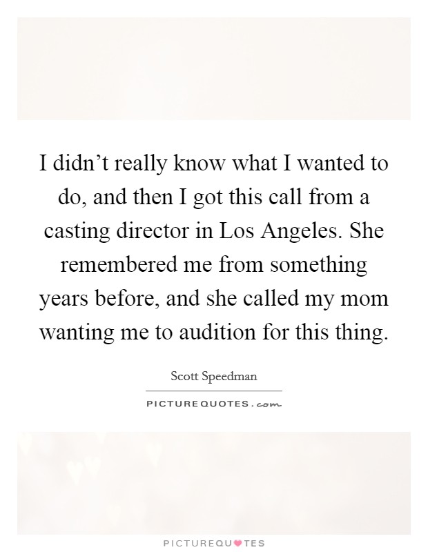 I didn't really know what I wanted to do, and then I got this call from a casting director in Los Angeles. She remembered me from something years before, and she called my mom wanting me to audition for this thing Picture Quote #1