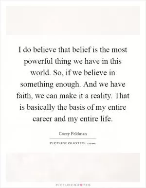 I do believe that belief is the most powerful thing we have in this world. So, if we believe in something enough. And we have faith, we can make it a reality. That is basically the basis of my entire career and my entire life Picture Quote #1