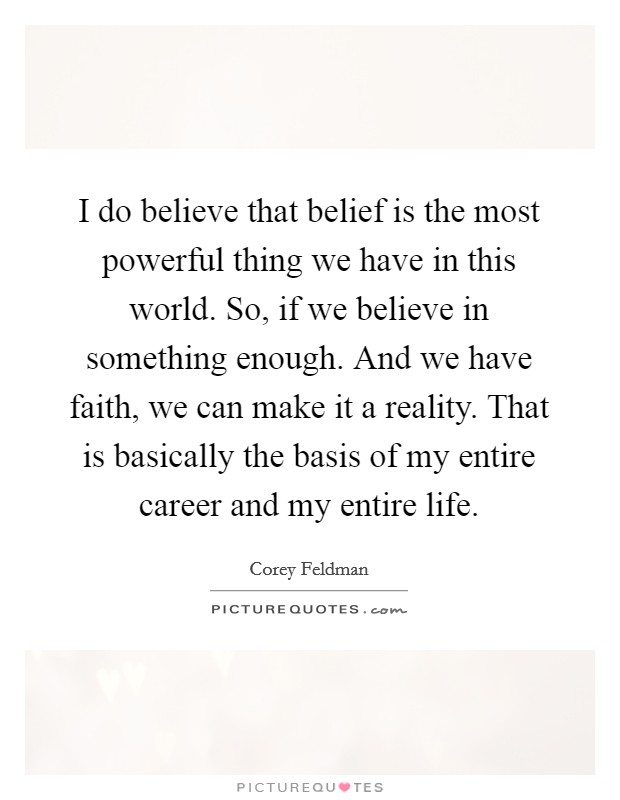 I do believe that belief is the most powerful thing we have in this world. So, if we believe in something enough. And we have faith, we can make it a reality. That is basically the basis of my entire career and my entire life Picture Quote #1