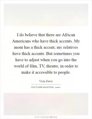 I do believe that there are African Americans who have thick accents. My mom has a thick accent; my relatives have thick accents. But sometimes you have to adjust when you go into the world of film, TV, theatre, in order to make it accessible to people Picture Quote #1