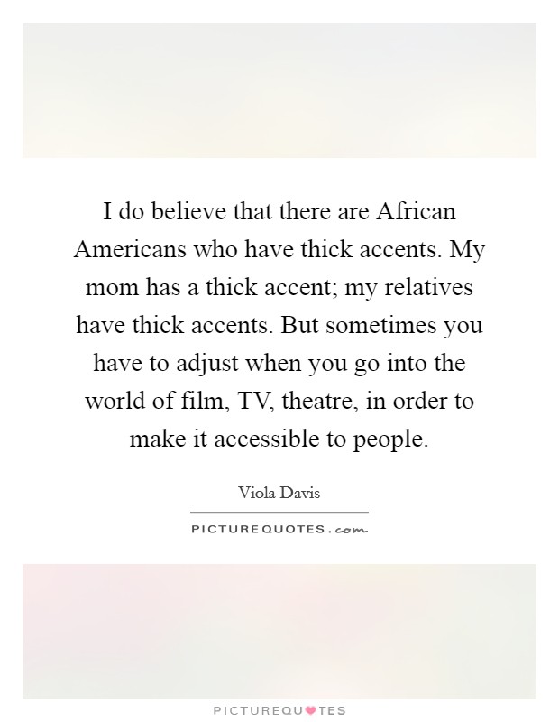 I do believe that there are African Americans who have thick accents. My mom has a thick accent; my relatives have thick accents. But sometimes you have to adjust when you go into the world of film, TV, theatre, in order to make it accessible to people Picture Quote #1