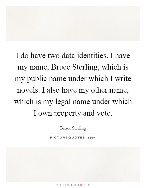 I do have two data identities. I have my name, Bruce Sterling, which is my public name under which I write novels. I also have my other name, which is my legal name under which I own property and vote Picture Quote #1