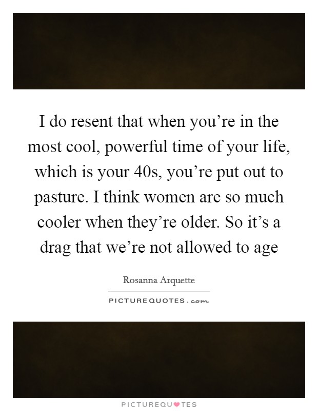I do resent that when you're in the most cool, powerful time of your life, which is your 40s, you're put out to pasture. I think women are so much cooler when they're older. So it's a drag that we're not allowed to age Picture Quote #1