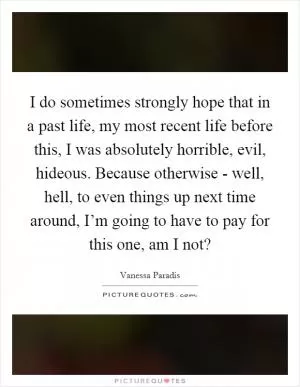 I do sometimes strongly hope that in a past life, my most recent life before this, I was absolutely horrible, evil, hideous. Because otherwise - well, hell, to even things up next time around, I’m going to have to pay for this one, am I not? Picture Quote #1