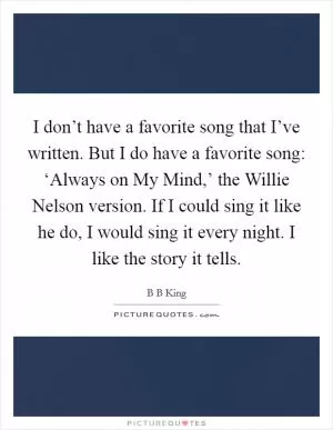 I don’t have a favorite song that I’ve written. But I do have a favorite song: ‘Always on My Mind,’ the Willie Nelson version. If I could sing it like he do, I would sing it every night. I like the story it tells Picture Quote #1
