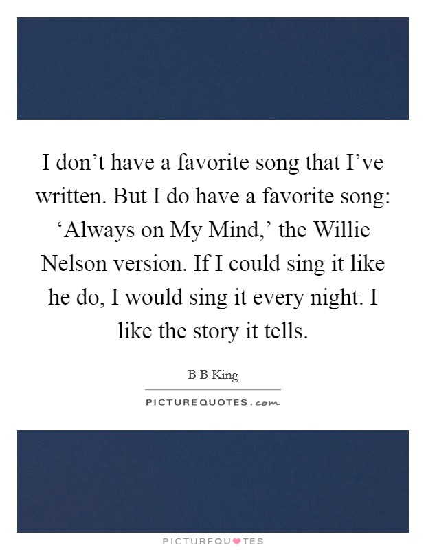 I don't have a favorite song that I've written. But I do have a favorite song: ‘Always on My Mind,' the Willie Nelson version. If I could sing it like he do, I would sing it every night. I like the story it tells Picture Quote #1