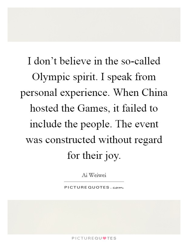 I don't believe in the so-called Olympic spirit. I speak from personal experience. When China hosted the Games, it failed to include the people. The event was constructed without regard for their joy Picture Quote #1