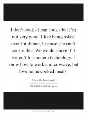 I don’t cook - I can cook - but I’m not very good. I like being asked over for dinner, because she can’t cook either. We would starve if it weren’t for modern technology. I know how to work a microwave, but love home cooked meals Picture Quote #1