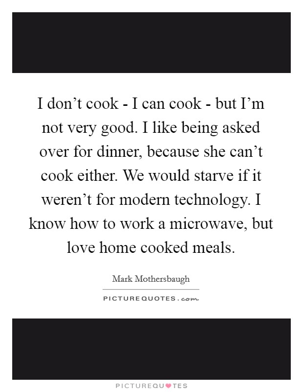 I don't cook - I can cook - but I'm not very good. I like being asked over for dinner, because she can't cook either. We would starve if it weren't for modern technology. I know how to work a microwave, but love home cooked meals Picture Quote #1