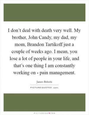 I don’t deal with death very well. My brother, John Candy, my dad, my mom, Brandon Tartikoff just a couple of weeks ago. I mean, you lose a lot of people in your life, and that’s one thing I am constantly working on - pain management Picture Quote #1