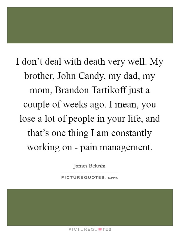 I don't deal with death very well. My brother, John Candy, my dad, my mom, Brandon Tartikoff just a couple of weeks ago. I mean, you lose a lot of people in your life, and that's one thing I am constantly working on - pain management Picture Quote #1