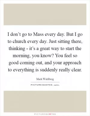 I don’t go to Mass every day. But I go to church every day. Just sitting there, thinking - it’s a great way to start the morning, you know? You feel so good coming out, and your approach to everything is suddenly really clear Picture Quote #1