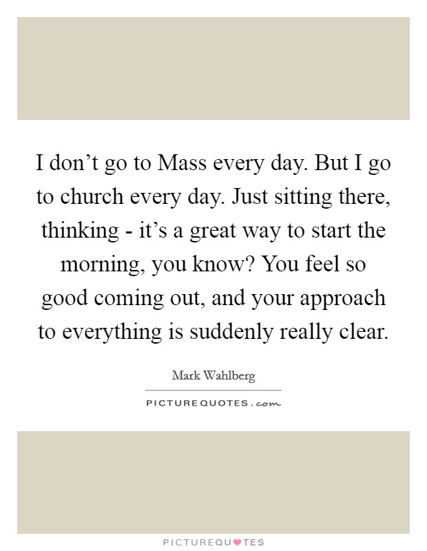 I don't go to Mass every day. But I go to church every day. Just sitting there, thinking - it's a great way to start the morning, you know? You feel so good coming out, and your approach to everything is suddenly really clear Picture Quote #1