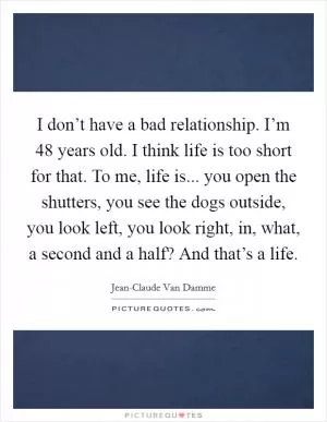 I don’t have a bad relationship. I’m 48 years old. I think life is too short for that. To me, life is... you open the shutters, you see the dogs outside, you look left, you look right, in, what, a second and a half? And that’s a life Picture Quote #1