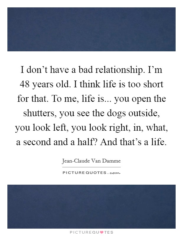 I don't have a bad relationship. I'm 48 years old. I think life is too short for that. To me, life is... you open the shutters, you see the dogs outside, you look left, you look right, in, what, a second and a half? And that's a life Picture Quote #1