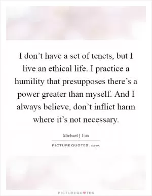 I don’t have a set of tenets, but I live an ethical life. I practice a humility that presupposes there’s a power greater than myself. And I always believe, don’t inflict harm where it’s not necessary Picture Quote #1