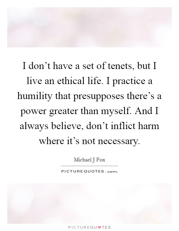 I don't have a set of tenets, but I live an ethical life. I practice a humility that presupposes there's a power greater than myself. And I always believe, don't inflict harm where it's not necessary Picture Quote #1