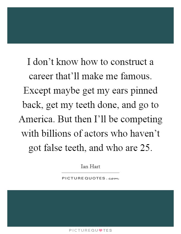 I don't know how to construct a career that'll make me famous. Except maybe get my ears pinned back, get my teeth done, and go to America. But then I'll be competing with billions of actors who haven't got false teeth, and who are 25 Picture Quote #1