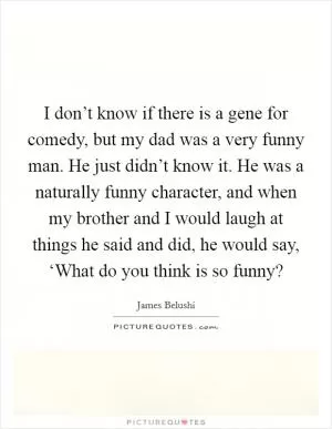 I don’t know if there is a gene for comedy, but my dad was a very funny man. He just didn’t know it. He was a naturally funny character, and when my brother and I would laugh at things he said and did, he would say, ‘What do you think is so funny? Picture Quote #1