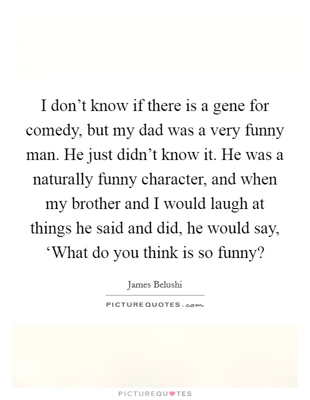 I don't know if there is a gene for comedy, but my dad was a very funny man. He just didn't know it. He was a naturally funny character, and when my brother and I would laugh at things he said and did, he would say, ‘What do you think is so funny? Picture Quote #1