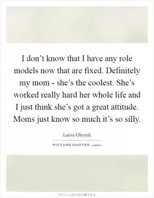 I don’t know that I have any role models now that are fixed. Definitely my mom - she’s the coolest. She’s worked really hard her whole life and I just think she’s got a great attitude. Moms just know so much it’s so silly Picture Quote #1